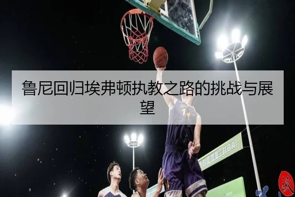 鲁尼回归埃弗顿执教之路的挑战与展望
